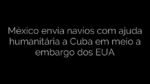 ​México envia navios com ajuda humanitária a Cuba em meio a embargo dos EUA 